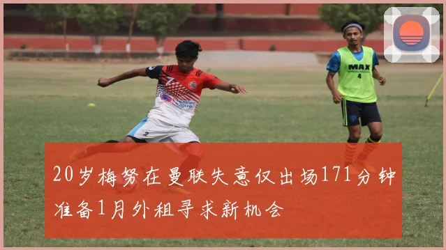 20岁梅努在曼联失意仅出场171分钟准备1月外租寻求新机会