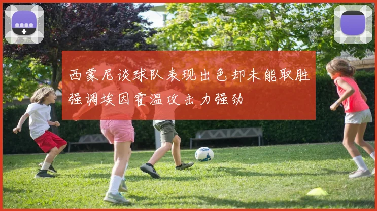 西蒙尼谈球队表现出色却未能取胜强调埃因霍温攻击力强劲