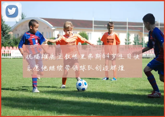 祝福雄鹿主教练里弗斯64岁生日快乐愿他继续带领球队创造辉煌