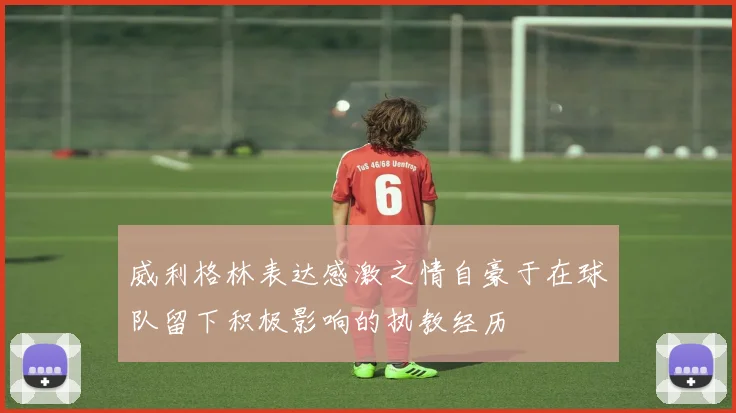 威利格林表达感激之情自豪于在球队留下积极影响的执教经历
