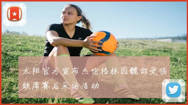 太阳官方宣布杰伦格林因髋部受伤缺席赛后采访活动