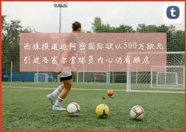 西媒报道迈阿密国际欲以500万欧元引进洛塞尔索球员内心仍有顾虑