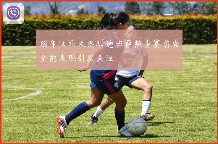 明年状元大热AJ迪班萨热身赛首秀全能表现引发关注