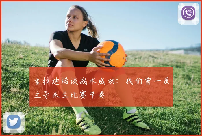 吉拉迪诺谈战术成功：我们曾一度主导米兰比赛节奏