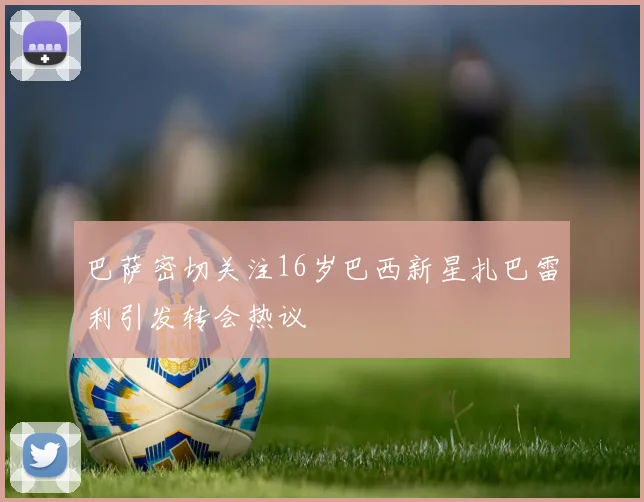 巴萨密切关注16岁巴西新星扎巴雷利引发转会热议
