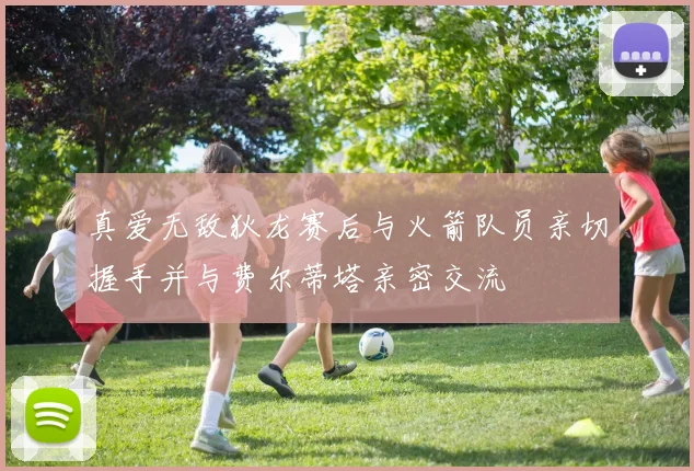 真爱无敌狄龙赛后与火箭队员亲切握手并与费尔蒂塔亲密交流