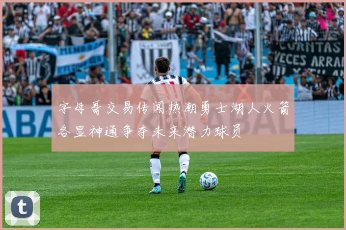 字母哥交易传闻热潮勇士湖人火箭各显神通争夺未来潜力球员