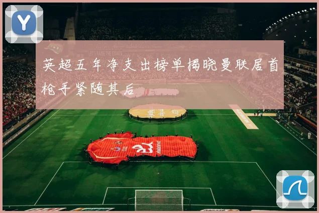 英超五年净支出榜单揭晓曼联居首枪手紧随其后