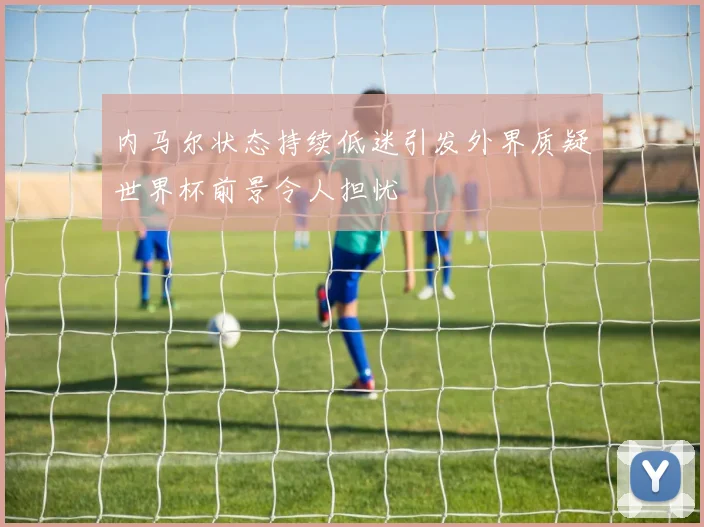 内马尔状态持续低迷引发外界质疑世界杯前景令人担忧