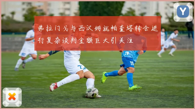 弗拉门戈与西汉姆就帕奎塔转会进行复杂谈判金额巨大引关注