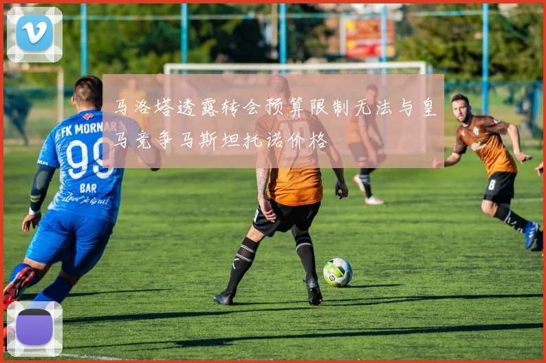 马洛塔透露转会预算限制无法与皇马竞争马斯坦托诺价格