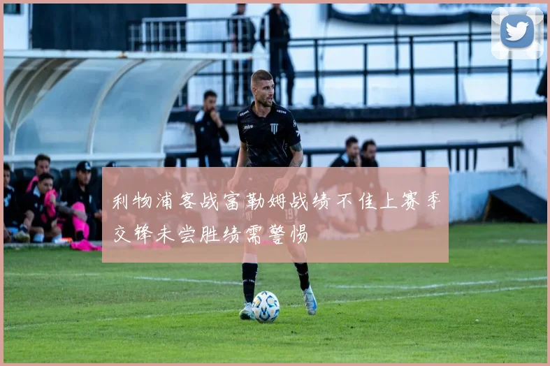 利物浦客战富勒姆战绩不佳上赛季交锋未尝胜绩需警惕