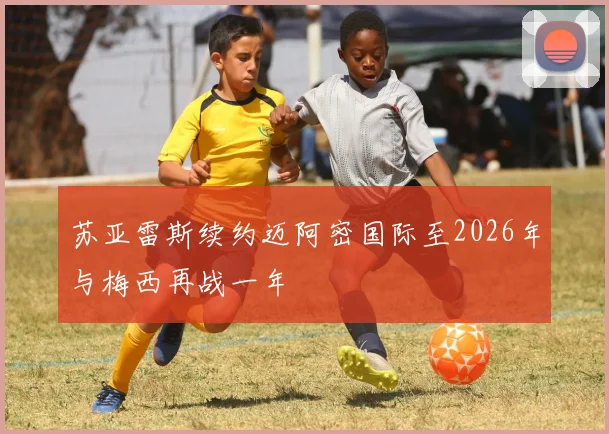 苏亚雷斯续约迈阿密国际至2026年与梅西再战一年