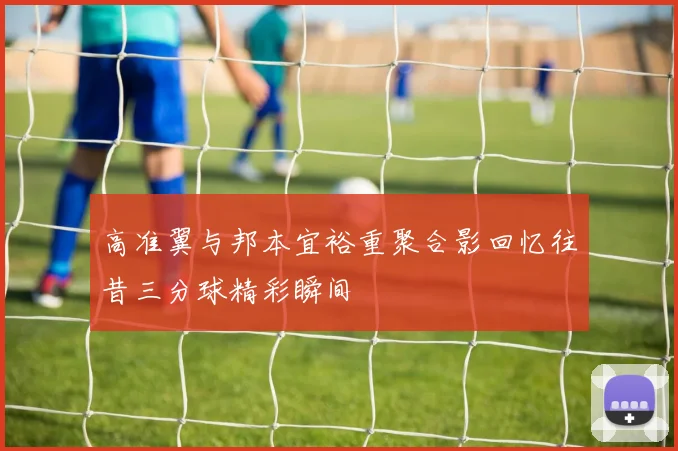 高准翼与邦本宜裕重聚合影回忆往昔三分球精彩瞬间