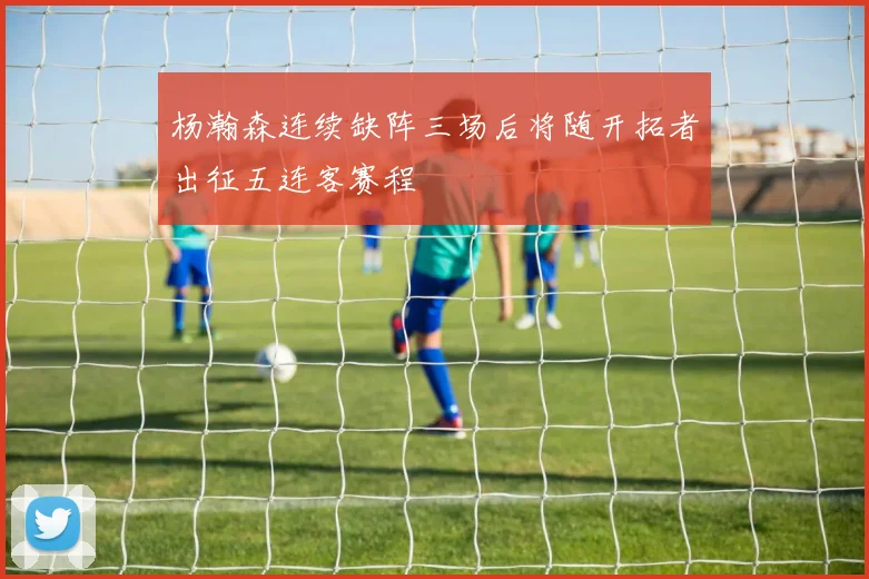 杨瀚森连续缺阵三场后将随开拓者出征五连客赛程
