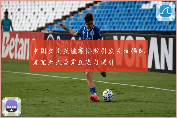 中国女足友谊赛惨败引发关注强队差距加大亟需反思与提升