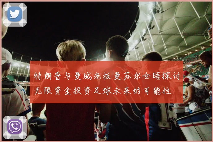 特朗普与曼城老板曼苏尔会晤探讨无限资金投资足球未来的可能性