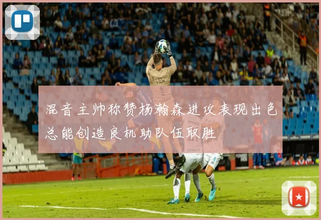 混音主帅称赞杨瀚森进攻表现出色总能创造良机助队伍取胜