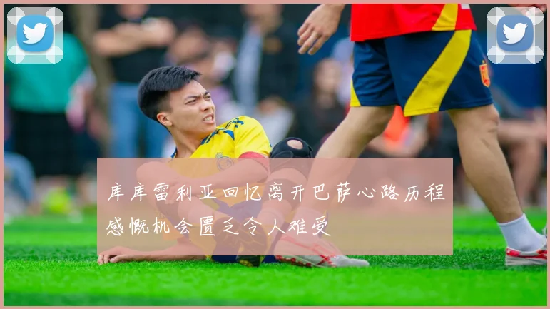 库库雷利亚回忆离开巴萨心路历程感慨机会匮乏令人难受