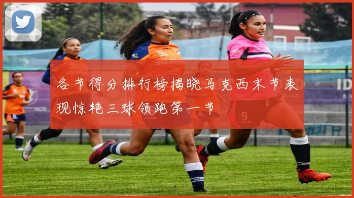 各节得分排行榜揭晓马克西末节表现惊艳三球领跑第一节