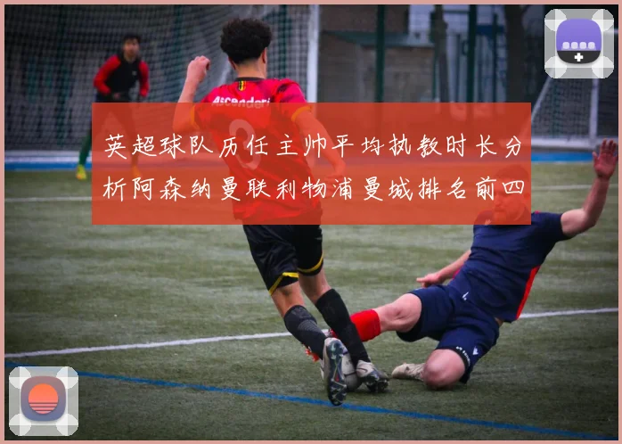 英超球队历任主帅平均执教时长分析阿森纳曼联利物浦曼城排名前四