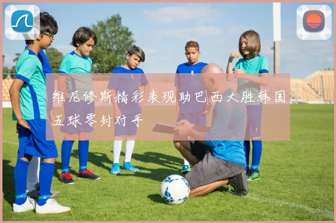维尼修斯精彩表现助巴西大胜韩国五球零封对手