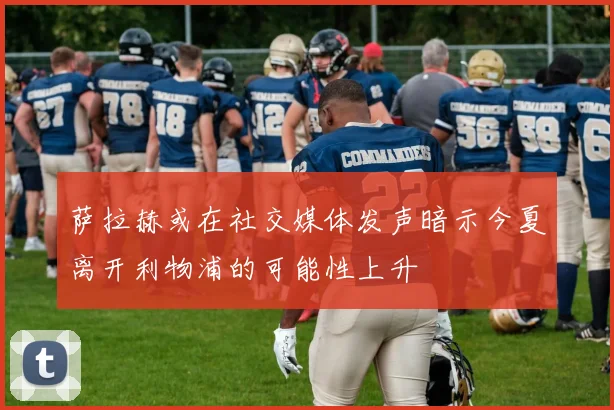 萨拉赫或在社交媒体发声暗示今夏离开利物浦的可能性上升