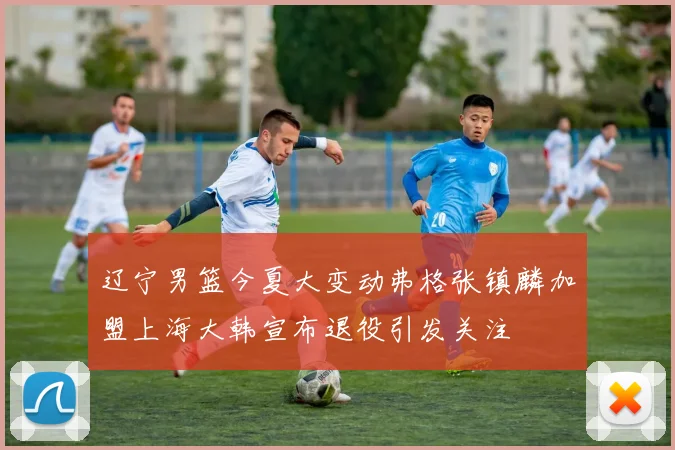 辽宁男篮今夏大变动弗格张镇麟加盟上海大韩宣布退役引发关注
