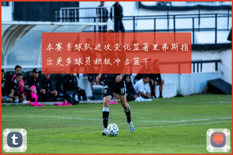 本赛季球队进攻变化显著里弗斯指出更多球员积极冲击篮下