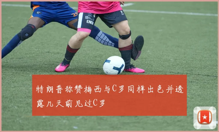 特朗普称赞梅西与C罗同样出色并透露几天前见过C罗