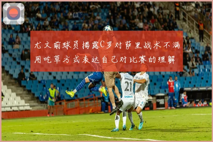 尤文前球员揭露C罗对萨里战术不满用吃草方式表达自己对比赛的理解