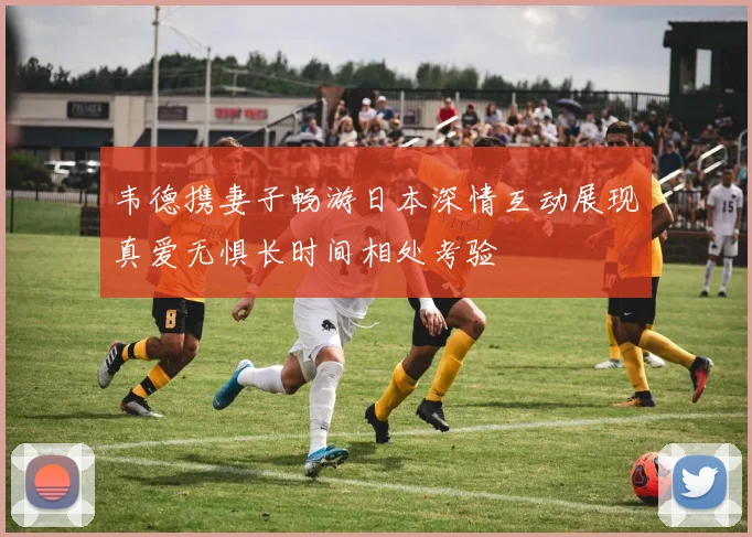 韦德携妻子畅游日本深情互动展现真爱无惧长时间相处考验