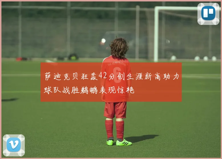 萨迪克贝狂轰42分创生涯新高助力球队战胜鹈鹕表现惊艳